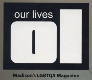 View the Our Lives web site at this link (will open in a separate browser window). Cover Galleries: / Cover Gallery 2007-2009 (Issues 1-15) / Cover Gallery 2010-2012 (Issues 16-33) / Cover Gallery 2013-2015 (Issues 34-51) / Cover Gallery 2016-2018 (Issues 52-69) / Cover Gallery 2019-2021 (Issues 70+) / The first issue of Our Lives appeared dated July/August 2007 printed on glossy magazine stock and in convenient pocket size- but by the second issue had already expanded to the larger, traditional news-magazine size. The magazine is Madison-based and focuses almost exclusively on the Dane County LGBT enclave, unlike most other LGBT periodicals which at least made an attempt to be more state-wide in coverage. As a result, the magazine was initially seldom found outside of Madison. (But then, that initial limited focus and distribution may be a formula for success, as every start-up periodical has trouble being financially viable.) The Mission Statement, as published in an early issue, reads: Our mission is to clearly, candidly and openly reflect the diversity and optimism in our community. We are dedicated to improving our readers� quality of life by celebrating the people, establishments and events that encourage us to embrace our identities as individuals and as an LGBTQA community. Our goal is to deliver each story, identity and person regardless of notoriety or lack thereof. We aim to demonstrate how we overcome obstacles on a day-to-day basis. The progress our community has made is undeniable and the applause deserved is what we intend to provide. By late 2009 and early 2010, the magazine began to become more readily available in other areas of the state, featuring more broad ranging articles, news, and activity calendars- although still primarily Madison and Dane County focused. Wider state-wide distribution and coverage became increasingly important after the only other two LGBT publications printed in Wisconsin, 'Wisconsin Gazette' and 'Quest', both ceased publishing in 2018. Still, the publication continued to focus primarily on Dane County and the Madison area-- leaving Wisconsin without a true state-wide LGBT publication. This was a serious shortcoming for both the current LGBT community and for future researchers. No longer was there a vehicle for new bars or other LGBT businesses to announce their openings or events. While existing bars maintained some presence on social media (primarily Facebook), this served only their 'friended' clientele; newcomers to the LGBT scene (either coming out or relocating) had no state-wide listing of LGBT businesses to refer to. (And of course internet sites and social media are fleeting; they are not historically available for research of a particular period in time.) Then the COVID-19 Pandemic of 2020 appeared. With many businesses closed or restricted in capacity, and people avoiding going out or traveling, advertising revenues dropped severely, and the publication was forced to lay off staff. This might have been the end of Wisconsin's last LGBT publication. However it continued to publish every other month, and began early in 2021 its first tentative steps to expand to state-wide coverage and distribution. We hope for its continued existence. An article was written in mid-2022 by long-time contributor Michail Takach which examines the magazine's first 15 years; the publisher's motivation to start the magazine, its growth, and the small but loyal staff that had aided in its journey thus far. That article can be read here.